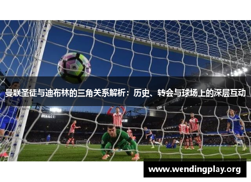 曼联圣徒与迪布林的三角关系解析：历史、转会与球场上的深层互动