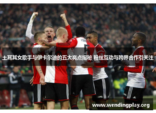 土耳其女歌手与伊卡尔迪的五大亮点揭秘 粉丝互动与跨界合作引关注