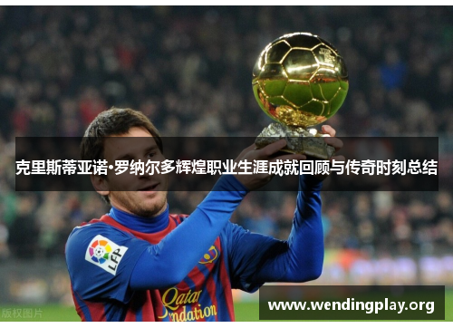 克里斯蒂亚诺·罗纳尔多辉煌职业生涯成就回顾与传奇时刻总结