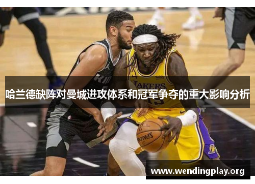哈兰德缺阵对曼城进攻体系和冠军争夺的重大影响分析