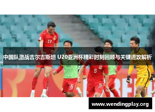 中国队激战吉尔吉斯坦 U20亚洲杯精彩时刻回顾与关键进攻解析