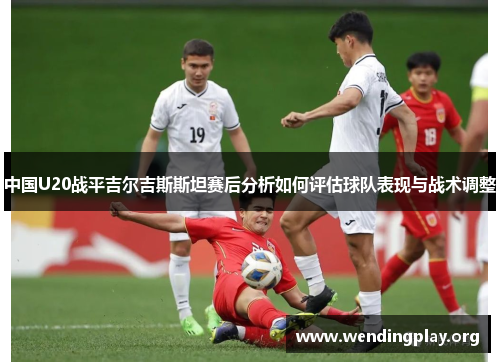 中国U20战平吉尔吉斯斯坦赛后分析如何评估球队表现与战术调整