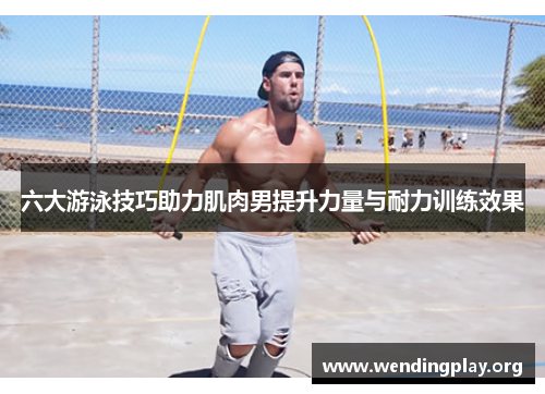 六大游泳技巧助力肌肉男提升力量与耐力训练效果