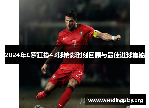 2024年C罗狂揽43球精彩时刻回顾与最佳进球集锦