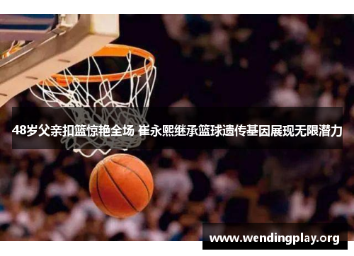 48岁父亲扣篮惊艳全场 崔永熙继承篮球遗传基因展现无限潜力