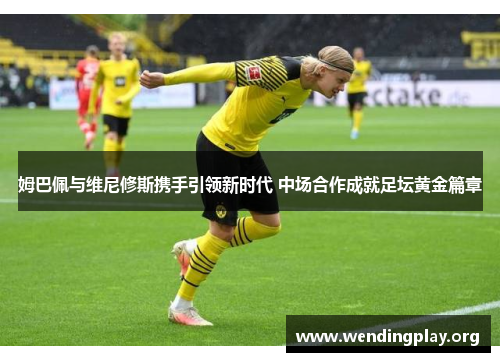 姆巴佩与维尼修斯携手引领新时代 中场合作成就足坛黄金篇章