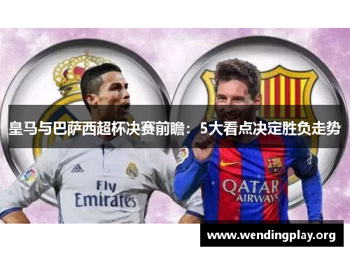 皇马与巴萨西超杯决赛前瞻：5大看点决定胜负走势