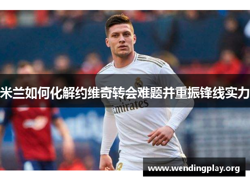 米兰如何化解约维奇转会难题并重振锋线实力
