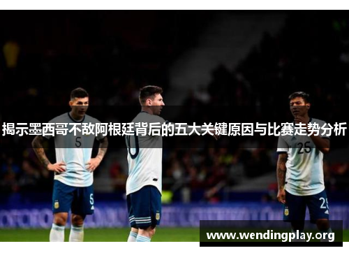 揭示墨西哥不敌阿根廷背后的五大关键原因与比赛走势分析