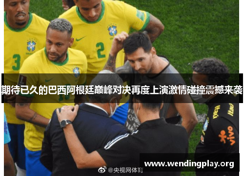 期待已久的巴西阿根廷巅峰对决再度上演激情碰撞震撼来袭