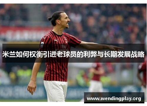 米兰如何权衡引进老球员的利弊与长期发展战略