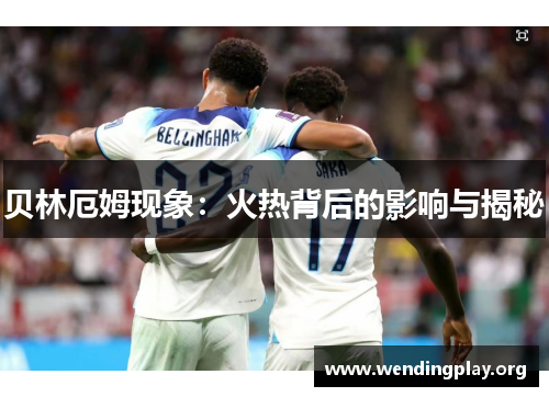 贝林厄姆现象：火热背后的影响与揭秘