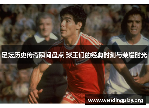 足坛历史传奇瞬间盘点 球王们的经典时刻与荣耀时光