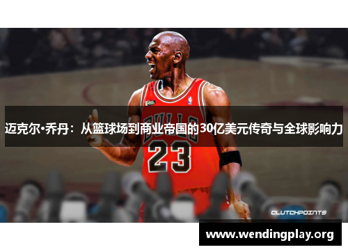 迈克尔·乔丹：从篮球场到商业帝国的30亿美元传奇与全球影响力