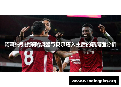 阿森纳引援策略调整与贝尔塔入主后的新局面分析