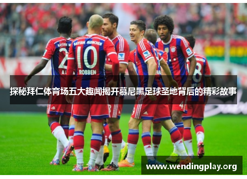 探秘拜仁体育场五大趣闻揭开慕尼黑足球圣地背后的精彩故事