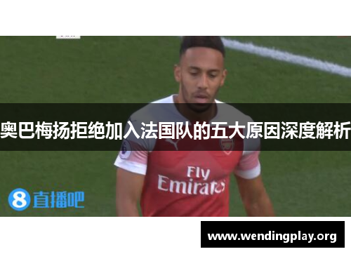 奥巴梅扬拒绝加入法国队的五大原因深度解析