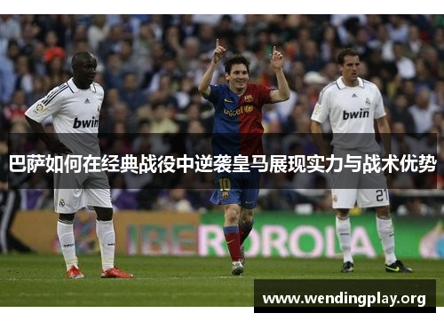 巴萨如何在经典战役中逆袭皇马展现实力与战术优势