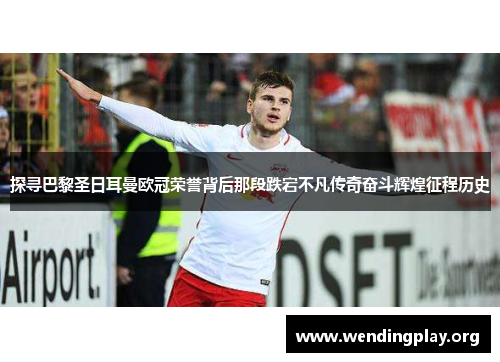 探寻巴黎圣日耳曼欧冠荣誉背后那段跌宕不凡传奇奋斗辉煌征程历史