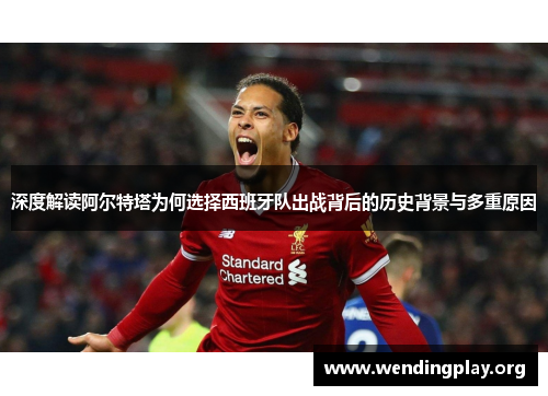 深度解读阿尔特塔为何选择西班牙队出战背后的历史背景与多重原因 深度解读阿尔特塔为何选择西班牙队出战背后的历史背景与多重原因