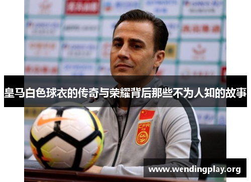 皇马白色球衣的传奇与荣耀背后那些不为人知的故事 皇马白色球衣的传奇与荣耀背后那些不为人知的故事