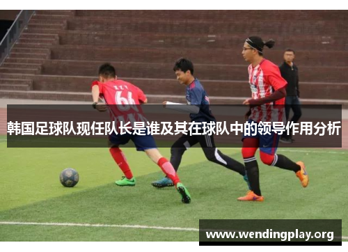 韩国足球队现任队长是谁及其在球队中的领导作用分析