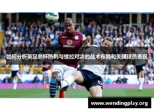 如何分析英足总杯热刺与维拉对决的战术布局和关键球员表现 如何分析英足总杯热刺与维拉对决的战术布局和关键球员表现