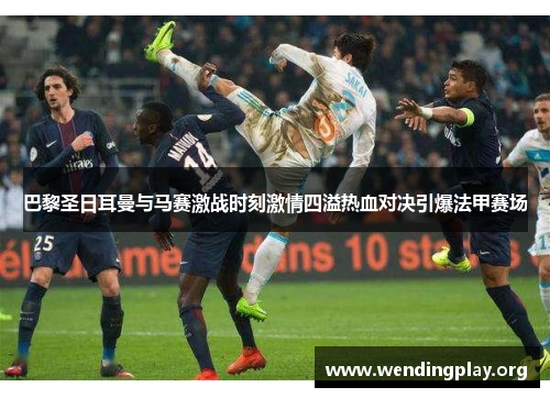 巴黎圣日耳曼与马赛激战时刻激情四溢热血对决引爆法甲赛场