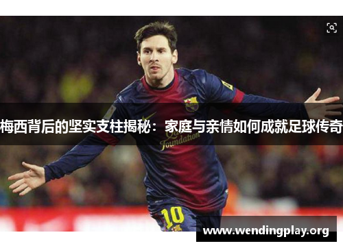 梅西背后的坚实支柱揭秘：家庭与亲情如何成就足球传奇